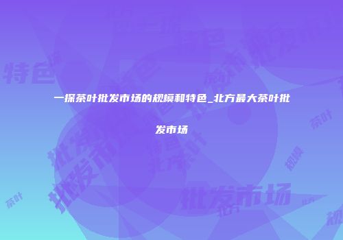 一探茶叶批发市场的规模和特色_北方最大茶叶批发市场
