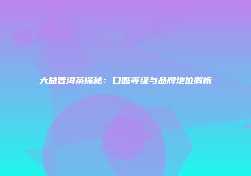 大益普洱茶探秘：口感等级与品牌地位解析