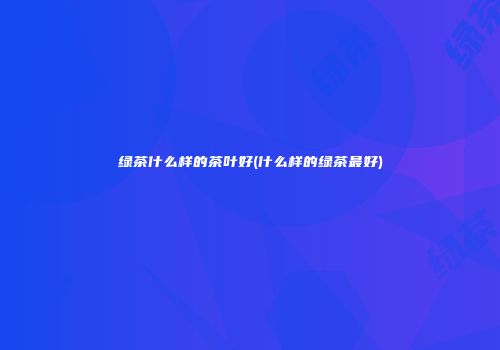 绿茶什么样的茶叶好(什么样的绿茶最好)