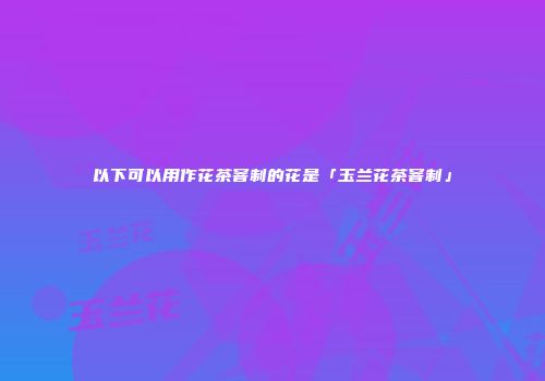 以下可以用作花茶窨制的花是「玉兰花茶窨制」