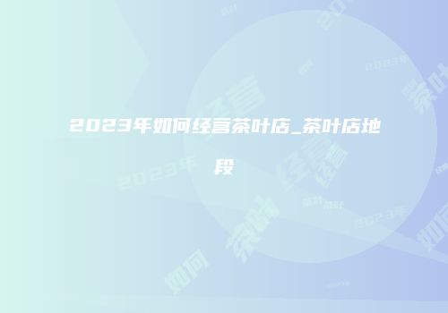 2023年如何经营茶叶店_茶叶店地段
