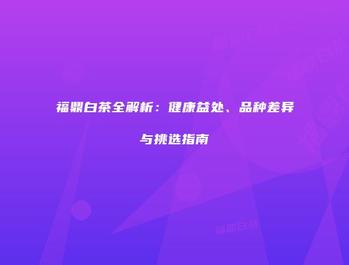 福鼎白茶全解析：健康益处、品种差异与挑选指南