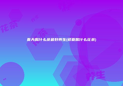 夏天喝什么茶最好养生(初夏喝什么花茶)