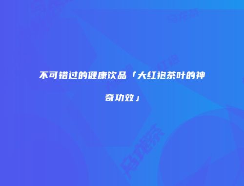 不可错过的健康饮品「大红袍茶叶的神奇功效」
