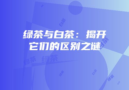 绿茶与白茶：揭开它们的区别之谜