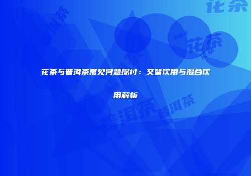 花茶与普洱茶常见问题探讨：交替饮用与混合饮用解析