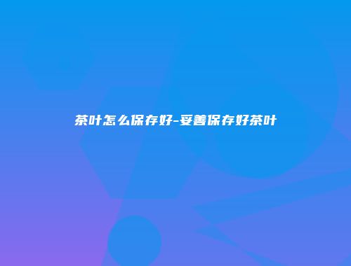 茶叶怎么保存好-妥善保存好茶叶