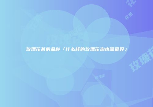 玫瑰花茶的品种「什么样的玫瑰花泡水喝最好」