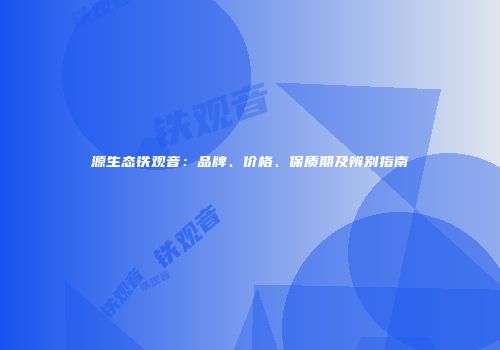 源生态铁观音：品牌、价格、保质期及辨别指南