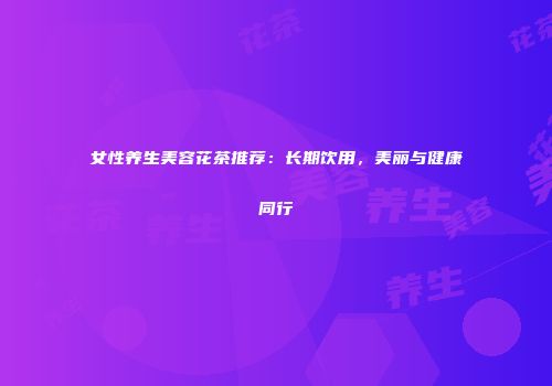 女性养生美容花茶推荐：长期饮用，美丽与健康同行