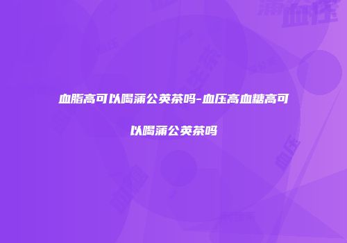血脂高可以喝蒲公英茶吗-血压高血糖高可以喝蒲公英茶吗
