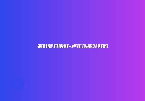 茶叶特几的好-卢正浩茶叶好吗