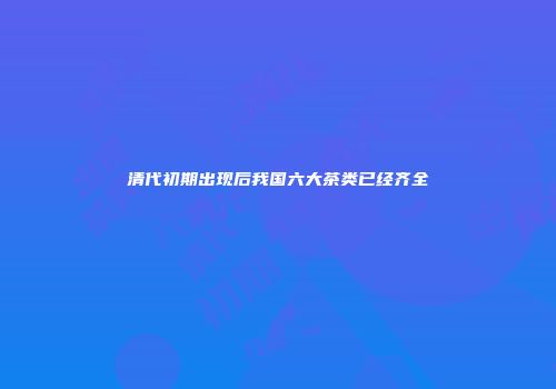 清代初期出现后我国六大茶类已经齐全