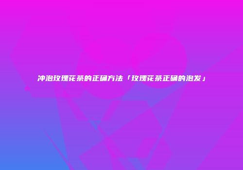 冲泡玫瑰花茶的正确方法「玫瑰花茶正确的泡发」
