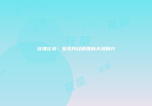 玫瑰花茶：女性月经调理的天然良方