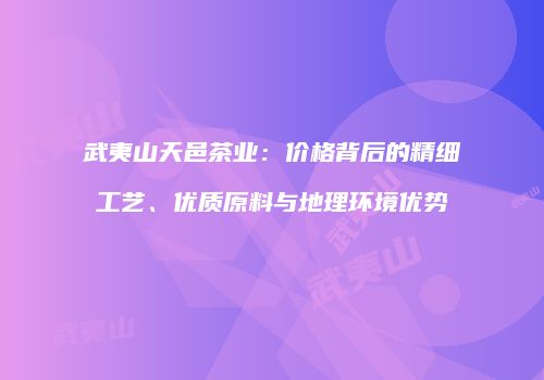 武夷山天邑茶业：价格背后的精细工艺、优质原料与地理环境优势