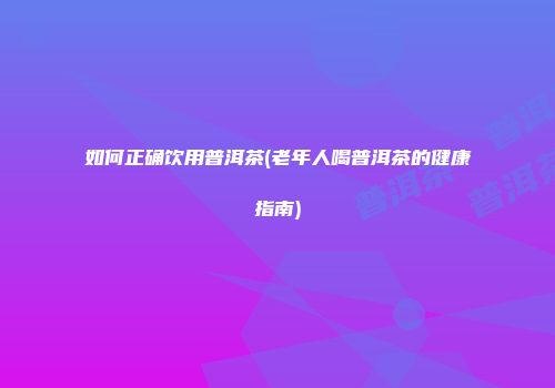 如何正确饮用普洱茶(老年人喝普洱茶的健康指南)