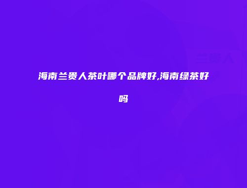 海南兰贵人茶叶哪个品牌好,海南绿茶好吗