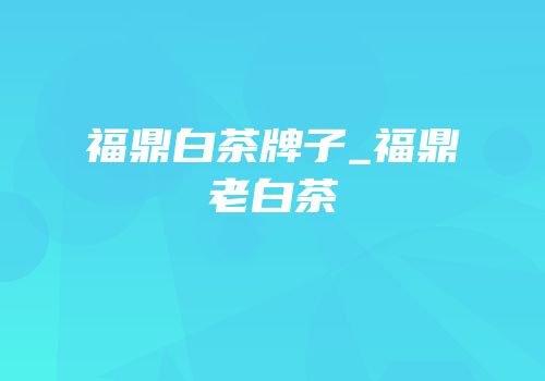 福鼎白茶牌子_福鼎老白茶