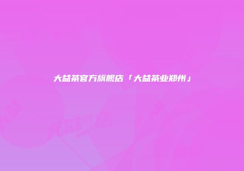 大益茶官方旗舰店「大益茶业郑州」