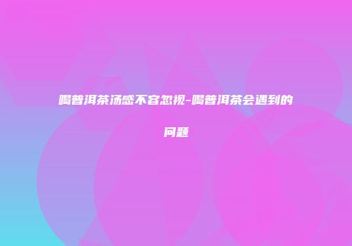 喝普洱茶汤感不容忽视-喝普洱茶会遇到的问题