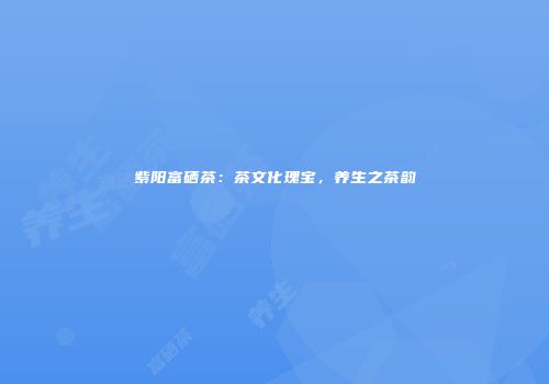 紫阳富硒茶：茶文化瑰宝，养生之茶韵