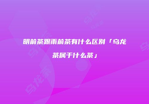 明前茶跟雨前茶有什么区别「乌龙茶属于什么茶」