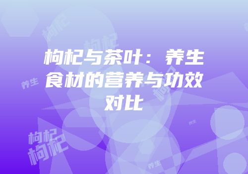 枸杞与茶叶：养生食材的营养与功效对比