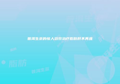 普洱生茶的惊人功效治疗脂肪肝不再难