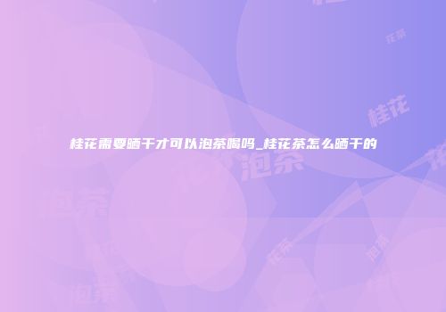 桂花需要晒干才可以泡茶喝吗_桂花茶怎么晒干的