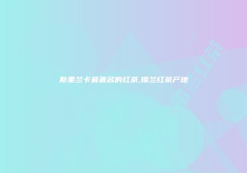 斯里兰卡最著名的红茶,锡兰红茶产地