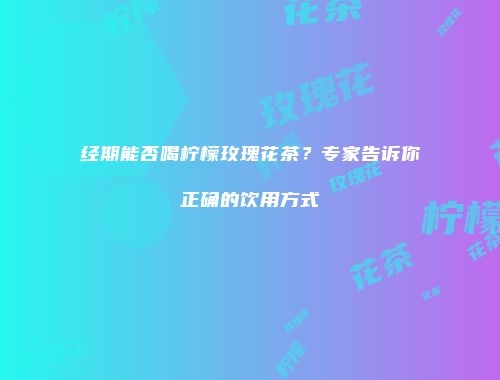 经期能否喝柠檬玫瑰花茶？专家告诉你正确的饮用方式
