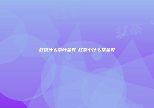 红茶什么茶叶最好-红茶中什么茶最好