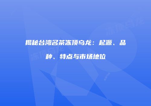揭秘台湾名茶冻顶乌龙：起源、品种、特点与市场地位