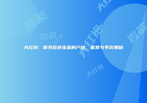 大红袍：探寻岩茶佳品的产地、鉴赏与年份奥秘
