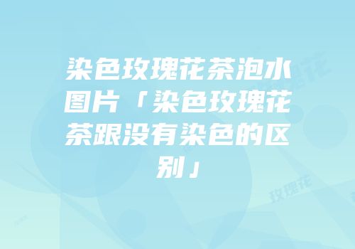 染色玫瑰花茶泡水图片「染色玫瑰花茶跟没有染色的区别」
