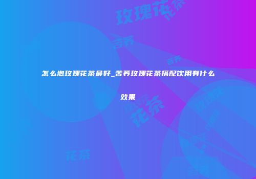怎么泡玫瑰花茶最好_苦荞玫瑰花茶搭配饮用有什么效果