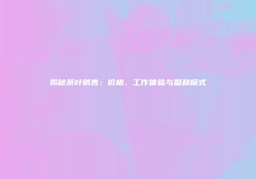 揭秘茶叶销售：价格、工作体验与盈利模式