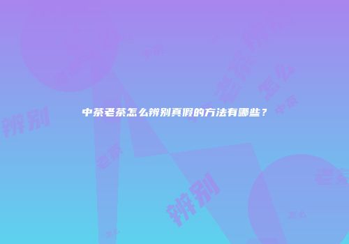 中茶老茶怎么辨别真假的方法有哪些？
