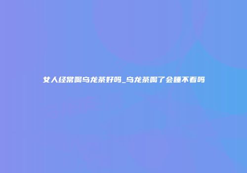 女人经常喝乌龙茶好吗_乌龙茶喝了会睡不着吗
