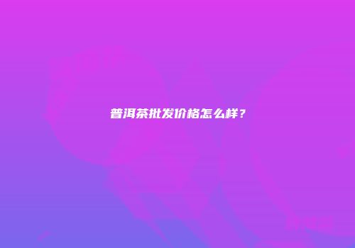 普洱茶批发价格怎么样？
