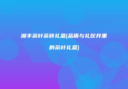 湘丰茶叶茶砖礼盒(品质与礼仪并重的茶叶礼盒)