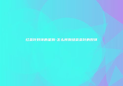 红茶叶好坏的鉴别-怎么辨别绿茶茶叶的好坏