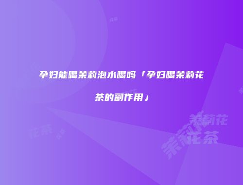 孕妇能喝茉莉泡水喝吗「孕妇喝茉莉花茶的副作用」