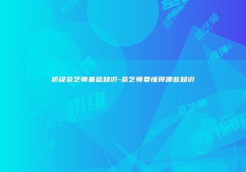 初级茶艺师基础知识-茶艺师要懂得哪些知识