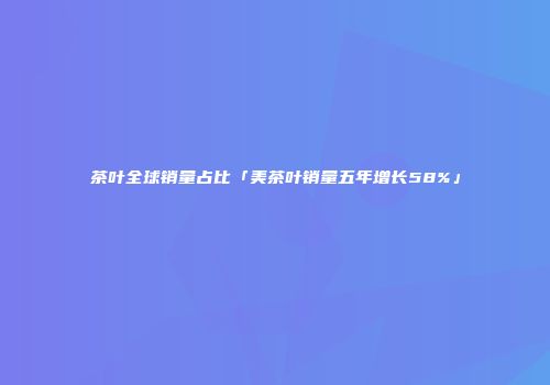 茶叶全球销量占比「美茶叶销量五年增长58%」