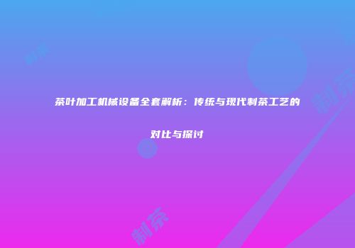 茶叶加工机械设备全套解析：传统与现代制茶工艺的对比与探讨