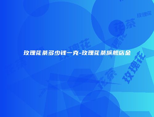 玫瑰花茶多少钱一克-玫瑰花茶旗舰店金辿