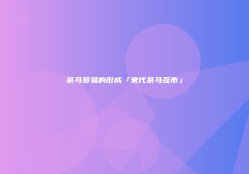 茶马贸易的形成「宋代茶马互市」
