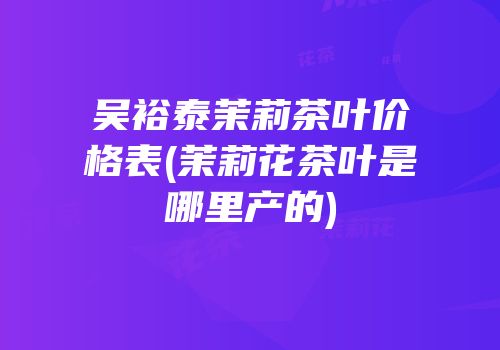 吴裕泰茉莉茶叶价格表(茉莉花茶叶是哪里产的)